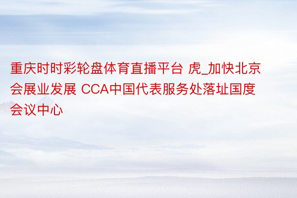 重庆时时彩轮盘体育直播平台 虎_加快北京会展业发展 CCA中国代表服务处落址国度会议中心