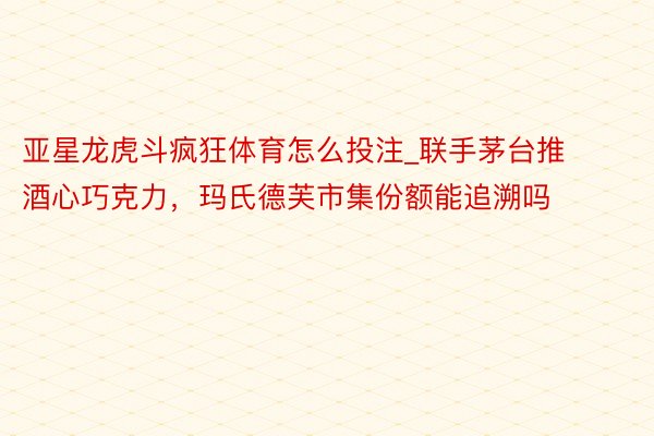 亚星龙虎斗疯狂体育怎么投注_联手茅台推酒心巧克力，玛氏德芙市集份额能追溯吗