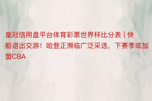 皇冠信用盘平台体育彩票世界杯比分表 | 快船退出交游！哈登正濒临广泛采选，下赛季或加盟CBA