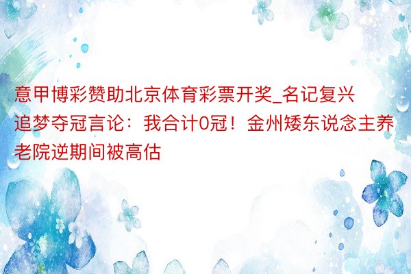 意甲博彩赞助北京体育彩票开奖_名记复兴追梦夺冠言论：我合计0冠！金州矮东说念主养老院逆期间被高估