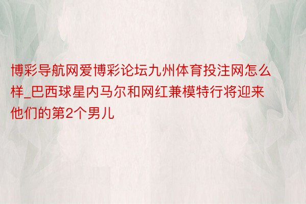 博彩导航网爱博彩论坛九州体育投注网怎么样_巴西球星内马尔和网红兼模特行将迎来他们的第2个男儿