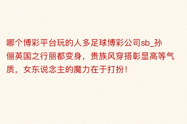 哪个博彩平台玩的人多足球博彩公司sb_孙俪英国之行丽都变身，贵族风穿搭彰显高等气质，女东说念主的魔力在于打扮！