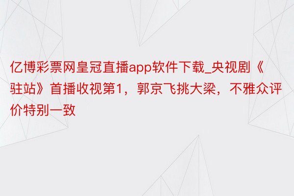 亿博彩票网皇冠直播app软件下载_央视剧《驻站》首播收视第1，郭京飞挑大梁，不雅众评价特别一致